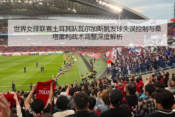 世界女排联赛土耳其队瓦尔加斯跳发球失误控制与桑塔雷利战术调整深度解析